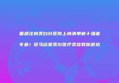 面部注射美白针医院上榜清单前十强谁专业！驻马店爱美尔医疗美容教你避坑