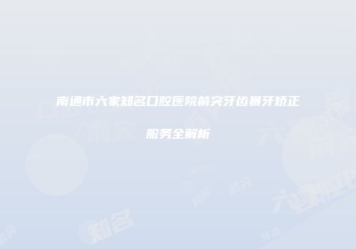 南通市六家知名口腔医院前突牙齿暴牙矫正服务全解析