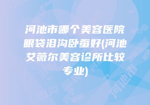 河池市哪个美容医院眼袋泪沟卧蚕好(河池艾薇尔美容诊所比较专业)