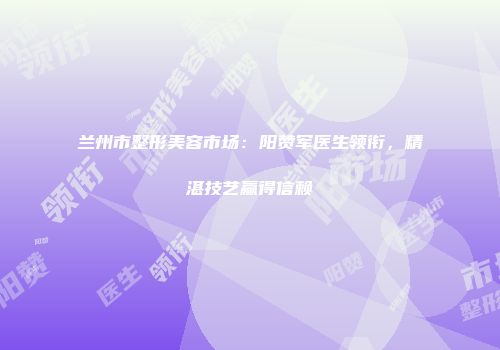 兰州市整形美容市场：阳赞军医生领衔，精湛技艺赢得信赖