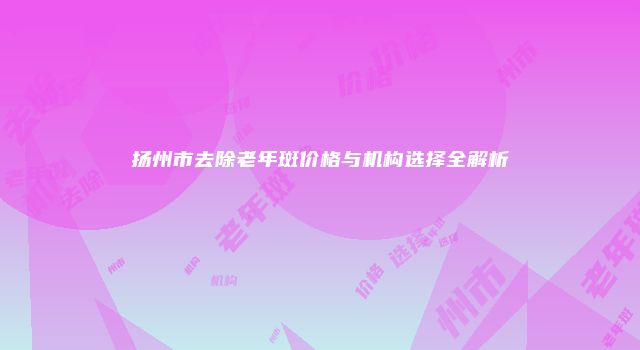 扬州市去除老年斑价格与机构选择全解析
