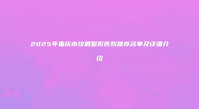 2025年重庆市纹眉整形医院推荐名单及详细介绍