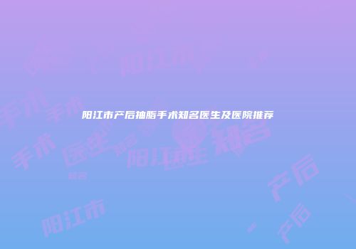 阳江市产后抽脂手术知名医生及医院推荐