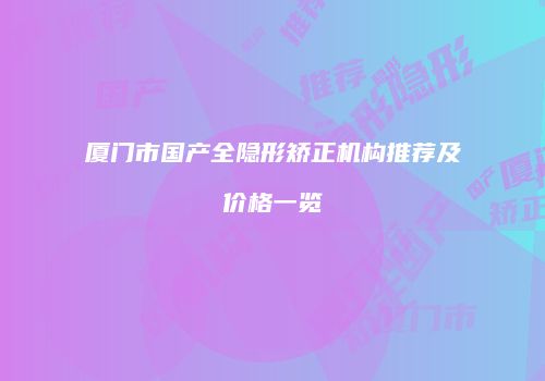 厦门市国产全隐形矫正机构推荐及价格一览