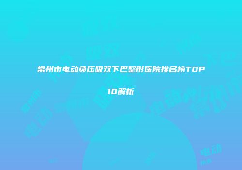 常州市电动负压吸双下巴整形医院排名榜TOP10解析