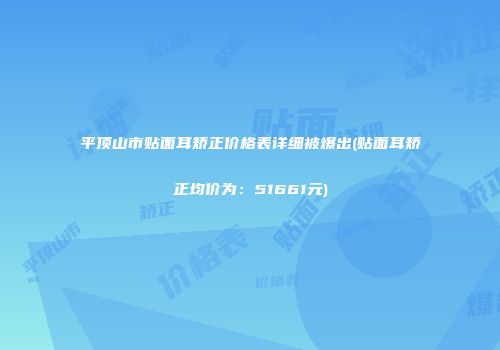 平顶山市贴面耳矫正价格表详细被爆出(贴面耳矫正均价为：51661元)