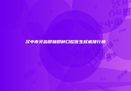 汉中市牙齿即拔即种口腔医生权威排行榜