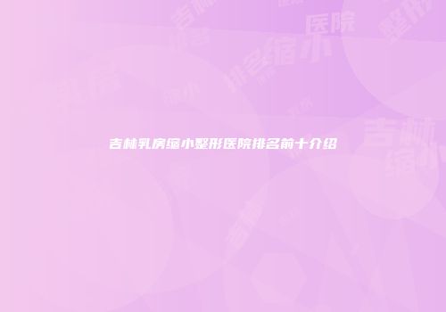 吉林乳房缩小整形医院排名前十介绍