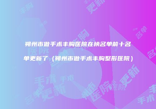 朔州市做手术丰胸医院在榜名单前十名单更新了（朔州市做手术丰胸整形医院）