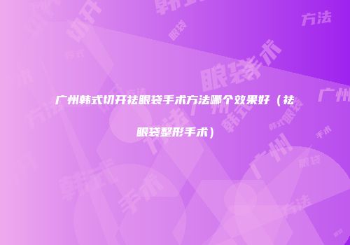 广州韩式切开祛眼袋手术方法哪个效果好（祛眼袋整形手术）