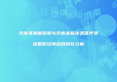 济南耳鼻喉医院与济南高新佳美医疗美容整形诊所综合对比分析