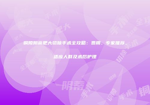 铜陵阴蒂肥大切除手术全攻略：费用、专家推荐、适应人群及术后护理