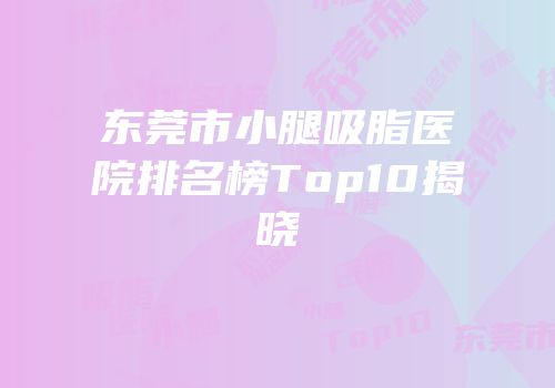 东莞市小腿吸脂医院排名榜Top10揭晓