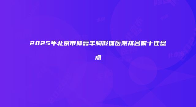 2025年北京市修复丰胸假体医院排名前十佳盘点