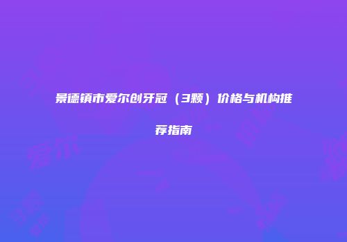 景德镇市爱尔创牙冠（3颗）价格与机构推荐指南