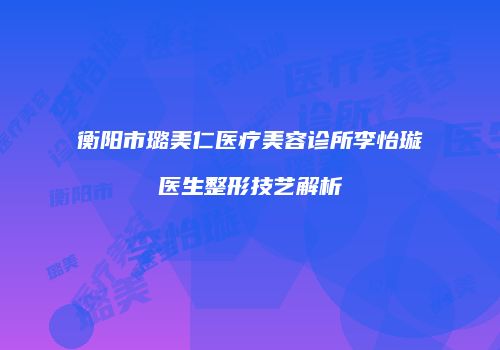 衡阳市璐美仁医疗美容诊所李怡璇医生整形技艺解析