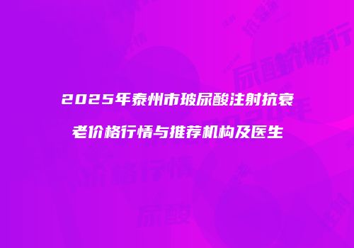 2025年泰州市玻尿酸注射抗衰老价格行情与推荐机构及医生