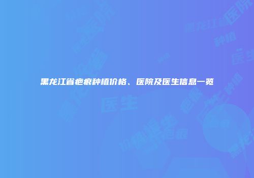 黑龙江省疤痕种植价格、医院及医生信息一览