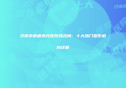 济南市疤痕激光医院排名榜：十大热门整形机构详解