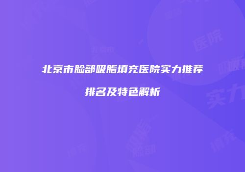 北京市脸部吸脂填充医院实力推荐排名及特色解析