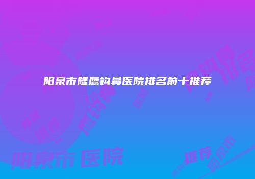阳泉市隆鹰钩鼻医院排名前十推荐