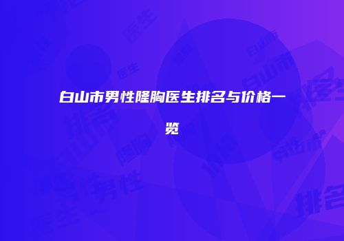 白山市男性隆胸医生排名与价格一览