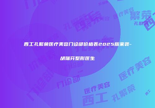 西工孔繁荣医疗美容门诊部价格表2025版来袭-胡瑞芬整形医生