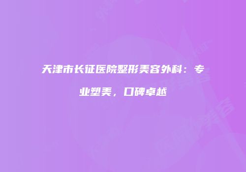 天津市长征医院整形美容外科：专业塑美，口碑卓越