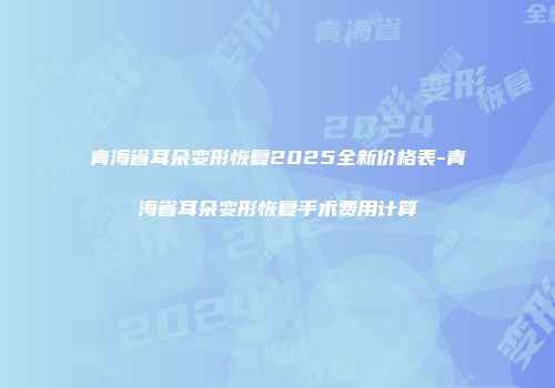 青海省耳朵变形恢复2025全新价格表-青海省耳朵变形恢复手术费用计算