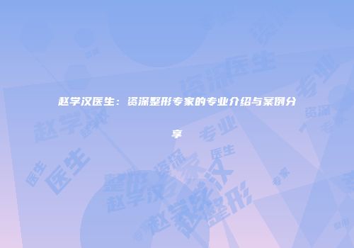 赵学汉医生：资深整形专家的专业介绍与案例分享