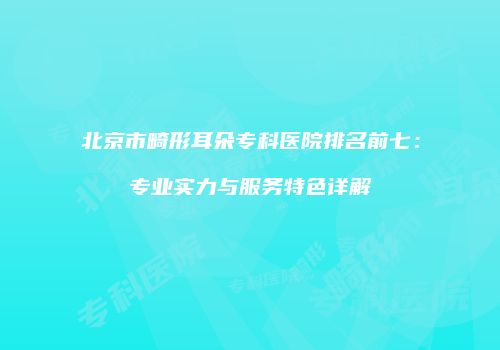 北京市畸形耳朵专科医院排名前七：专业实力与服务特色详解