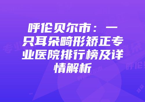 呼伦贝尔市：一只耳朵畸形矫正专业医院排行榜及详情解析