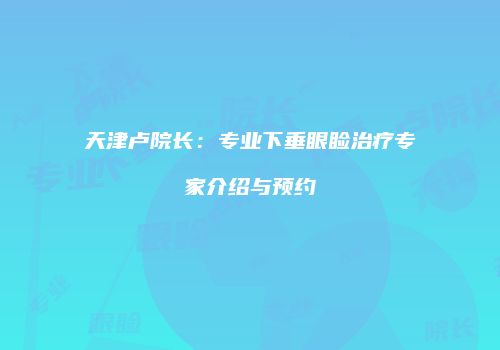 天津卢院长：专业下垂眼睑治疗专家介绍与预约