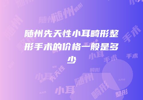 随州先天性小耳畸形整形手术的价格一般是多少