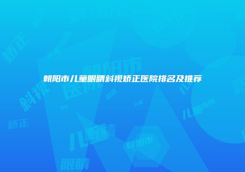 朝阳市儿童眼睛斜视矫正医院排名及推荐