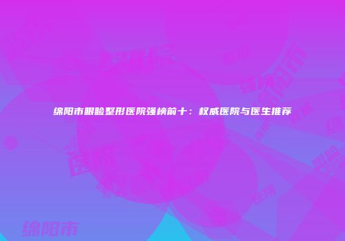 绵阳市眼睑整形医院强榜前十：权威医院与医生推荐