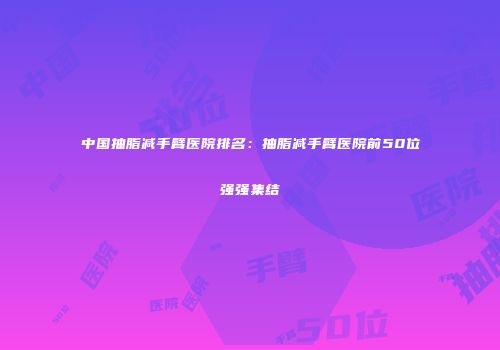 中国抽脂减手臂医院排名：抽脂减手臂医院前50位强强集结