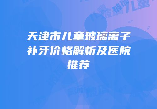 天津市儿童玻璃离子补牙价格解析及医院推荐