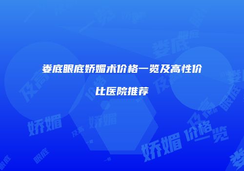 娄底眼底娇媚术价格一览及高性价比医院推荐