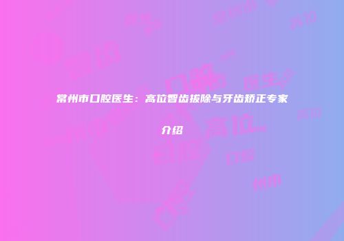 常州市口腔医生：高位智齿拔除与牙齿矫正专家介绍