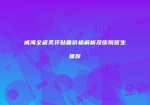 威海全瓷美牙贴面价格解析及医院医生推荐