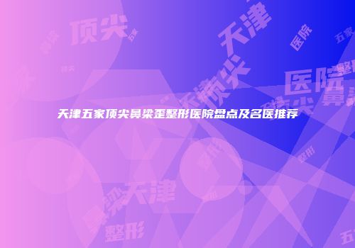 天津五家顶尖鼻梁歪整形医院盘点及名医推荐