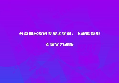 长春知名整形专家孟宪勇：下眼睑整形专家实力解析