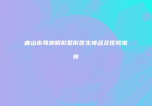 唐山市耳廓畸形整形医生排名及医院推荐