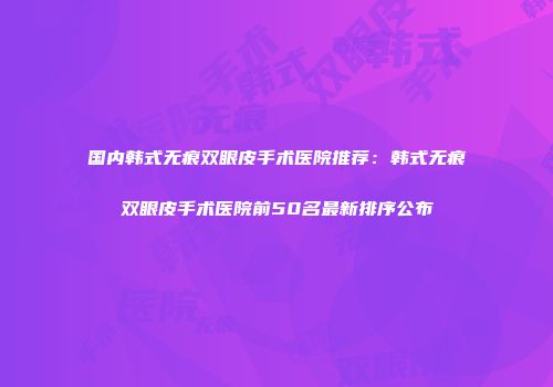 国内韩式无痕双眼皮手术医院推荐：韩式无痕双眼皮手术医院前50名最新排序公布