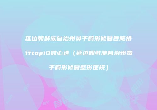 延边朝鲜族自治州鼻子畸形修复医院排行top10放心选（延边朝鲜族自治州鼻子畸形修复整形医院）