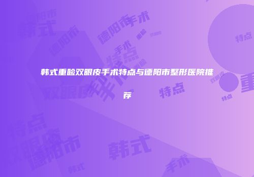 韩式重睑双眼皮手术特点与德阳市整形医院推荐