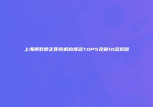 上海腭裂矫正医院机构排名TOP5及前10名揭晓