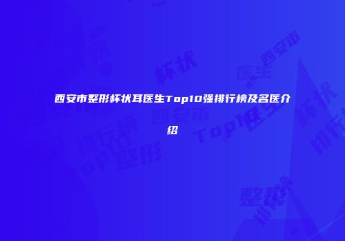 西安市整形杯状耳医生Top10强排行榜及名医介绍