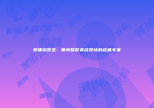 郭建滨医生：潮州整形美容领域的权威专家